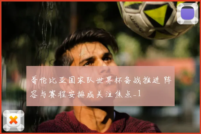 哥伦比亚国家队世界杯备战推进 阵容与赛程安排成关注焦点_1
