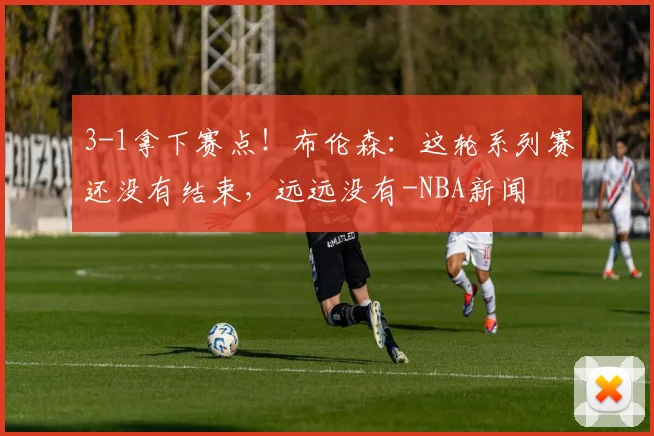 3-1拿下赛点!布伦森:这轮系列赛还没有结束,远远没有-NBA新闻