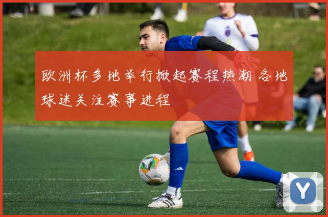欧洲杯多地举行掀起赛程热潮 各地球迷关注赛事进程