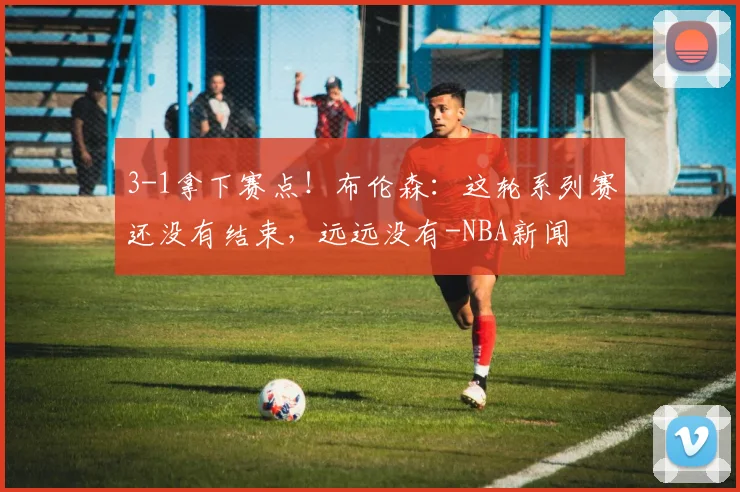 3-1拿下赛点!布伦森:这轮系列赛还没有结束,远远没有-NBA新闻