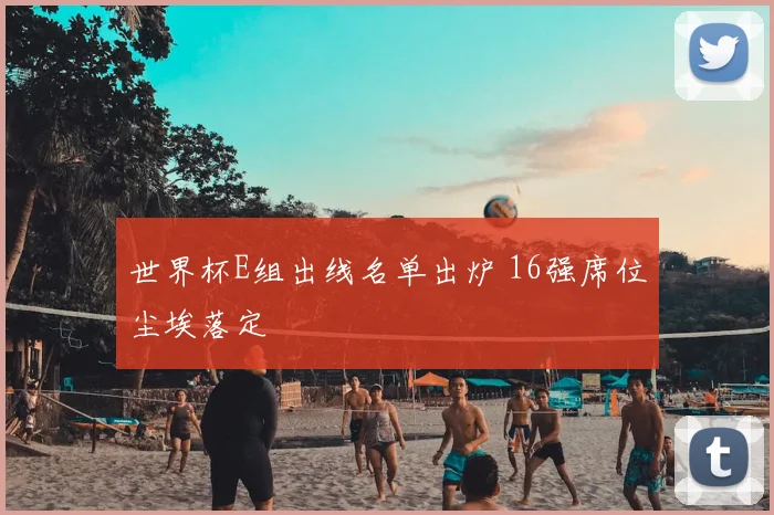 世界杯E组出线名单出炉 16强席位尘埃落定