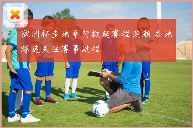 欧洲杯多地举行掀起赛程热潮 各地球迷关注赛事进程