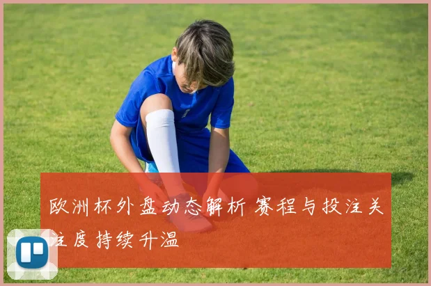 欧洲杯外盘动态解析 赛程与投注关注度持续升温