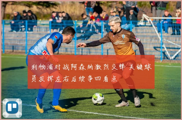 利物浦对战阿森纳激烈交锋 关键球员发挥左右后续争四看点
