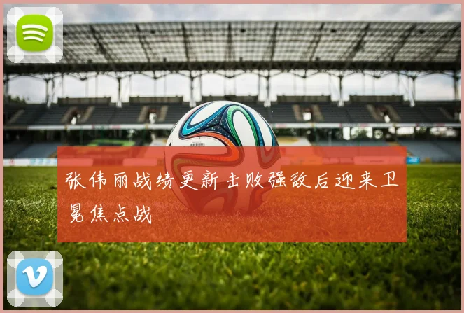 张伟丽战绩更新击败强敌后迎来卫冕焦点战
