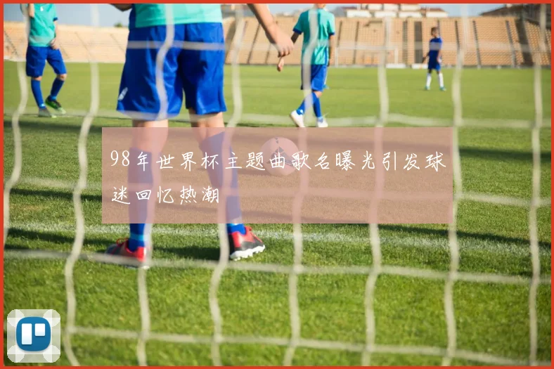 98年世界杯主题曲歌名曝光引发球迷回忆热潮