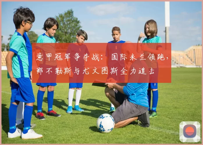 意甲冠军争夺战：国际米兰领跑，那不勒斯与尤文图斯全力追击