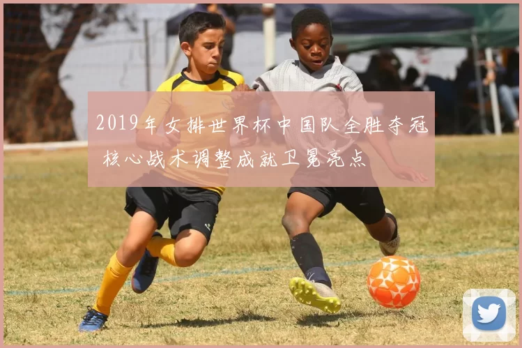 2019年女排世界杯中国队全胜夺冠 核心战术调整成就卫冕亮点