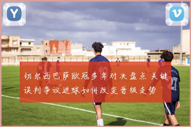 切尔西巴萨欧冠多年对决盘点 关键误判争议进球如何改变晋级走势