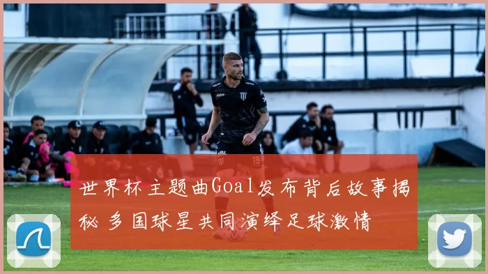 世界杯主题曲Goal发布背后故事揭秘 多国球星共同演绎足球激情