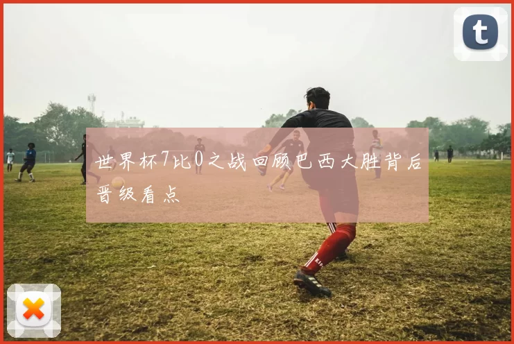 世界杯7比0之战回顾巴西大胜背后晋级看点