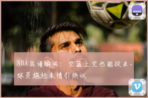 NBA离谱瞬间：空篮上空也能投丢，球员尴尬表情引热议
