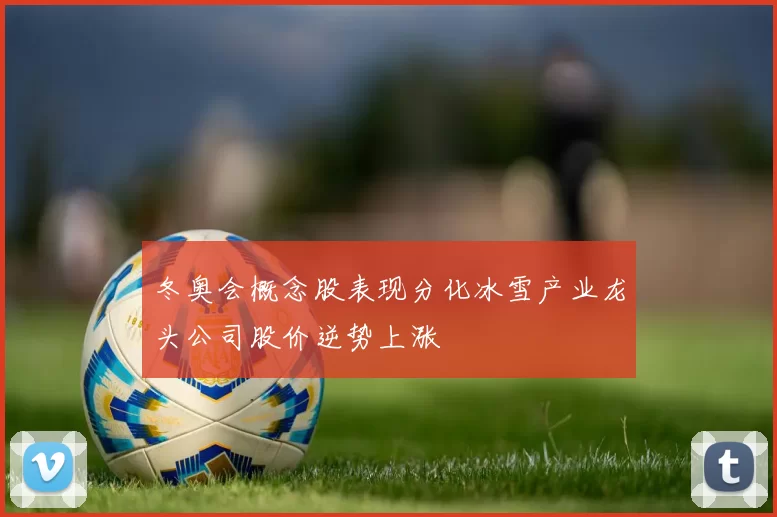 冬奥会概念股表现分化冰雪产业龙头公司股价逆势上涨