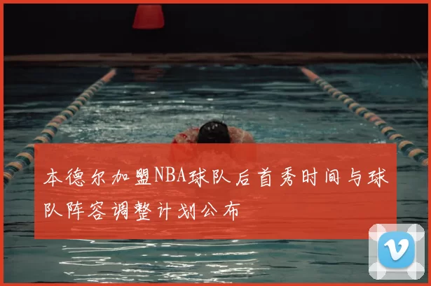 本德尔加盟NBA球队后首秀时间与球队阵容调整计划公布