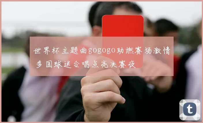 世界杯主题曲gogogo助燃赛场激情 多国球迷合唱点亮决赛夜