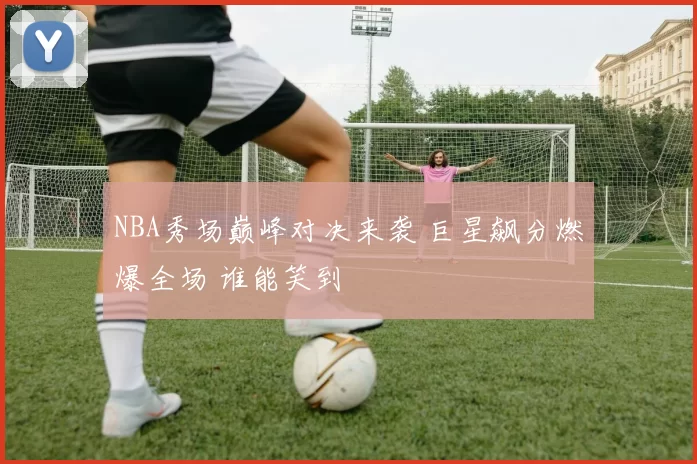 NBA秀场巅峰对决来袭 巨星飙分燃爆全场 谁能笑到