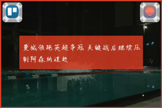 曼城领跑英超争冠 关键战后继续压制阿森纳追赶