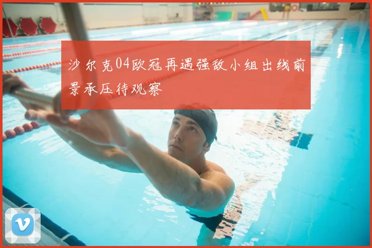 沙尔克04欧冠再遇强敌小组出线前景承压待观察