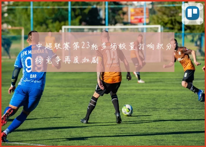 中超联赛第23轮多场较量打响积分榜竞争再度加剧