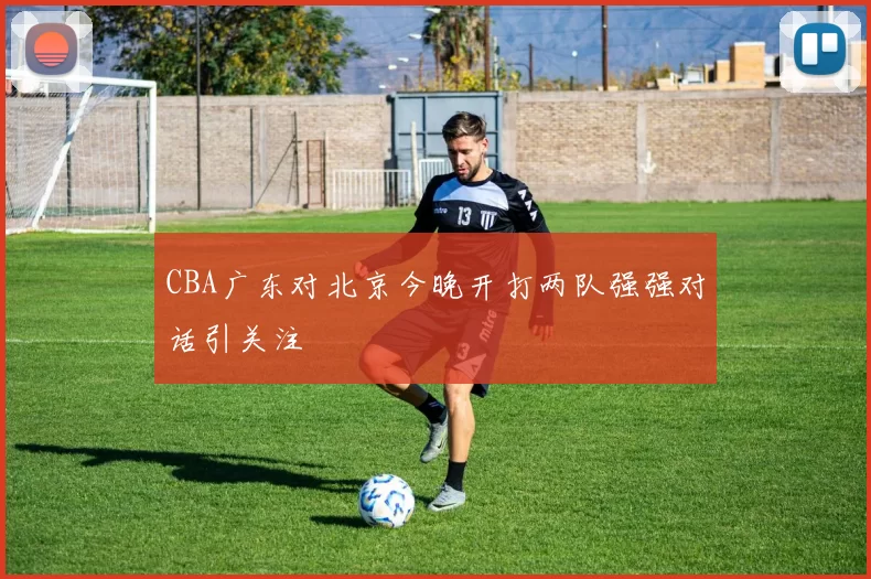 CBA广东对北京今晚开打两队强强对话引关注