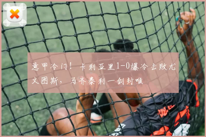 意甲冷门！卡利亚里1-0爆冷击败尤文图斯，马齐泰利一剑封喉