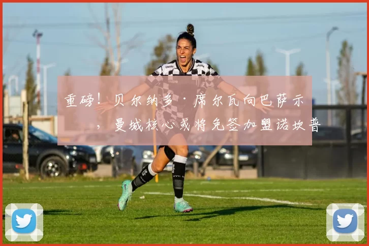 重磅！贝尔纳多·席尔瓦向巴萨示好，曼城核心或将免签加盟诺坎普