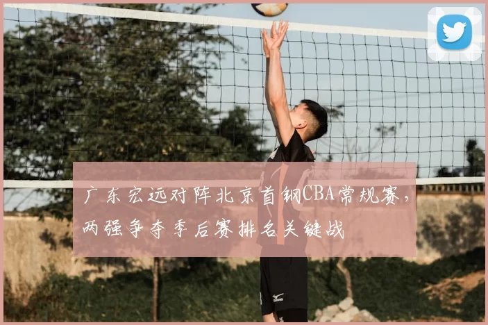 广东宏远对阵北京首钢CBA常规赛，两强争夺季后赛排名关键战