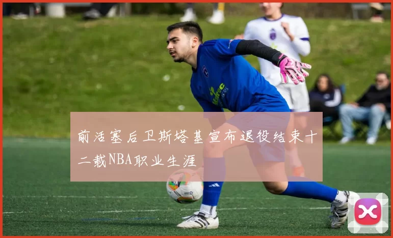 前活塞后卫斯塔基宣布退役结束十二载NBA职业生涯