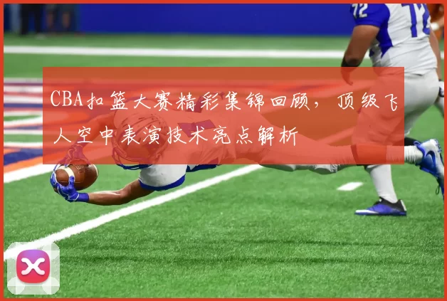 CBA扣篮大赛精彩集锦回顾，顶级飞人空中表演技术亮点解析