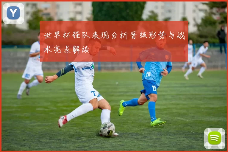 世界杯强队表现分析晋级形势与战术亮点解读