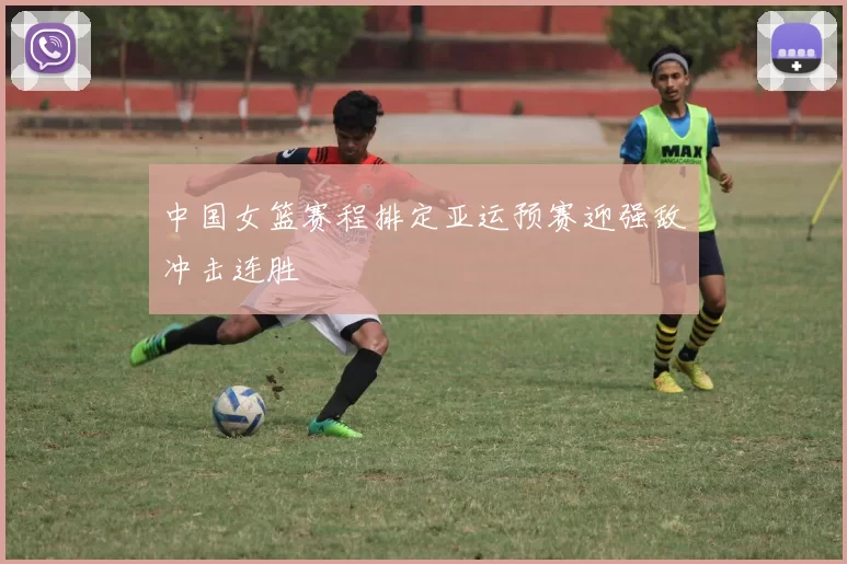 中国女篮赛程排定亚运预赛迎强敌冲击连胜