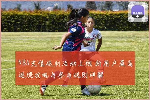 NBA充值返利活动上线 新用户最高返现攻略与参与规则详解