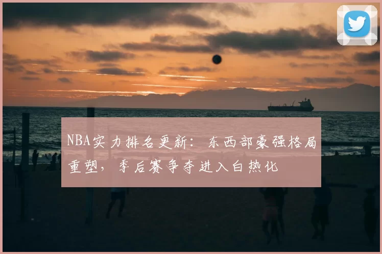 NBA实力排名更新：东西部豪强格局重塑，季后赛争夺进入白热化
