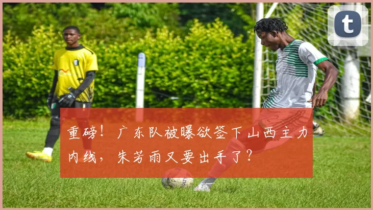重磅！广东队被曝欲签下山西主力内线，朱芳雨又要出手了？