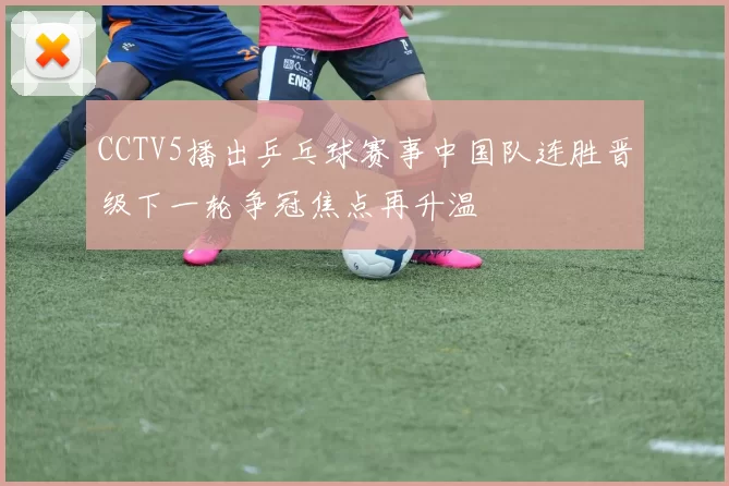 CCTV5播出乒乓球赛事中国队连胜晋级下一轮争冠焦点再升温