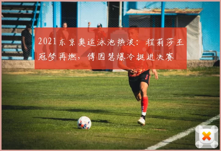 2021东京奥运泳池热浪：程莉莎王冠梦再燃，傅园慧爆冷挺进决赛