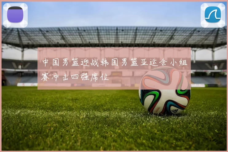 中国男篮迎战韩国男篮亚运会小组赛冲击四强席位