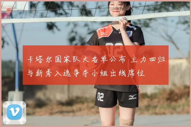 卡塔尔国家队大名单公布 主力回归与新秀入选争夺小组出线席位