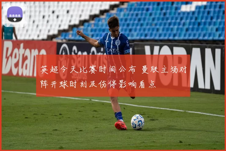 英超今天比赛时间公布 曼联主场对阵开球时刻及伤停影响看点