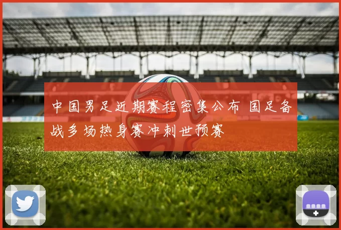 中国男足近期赛程密集公布 国足备战多场热身赛冲刺世预赛