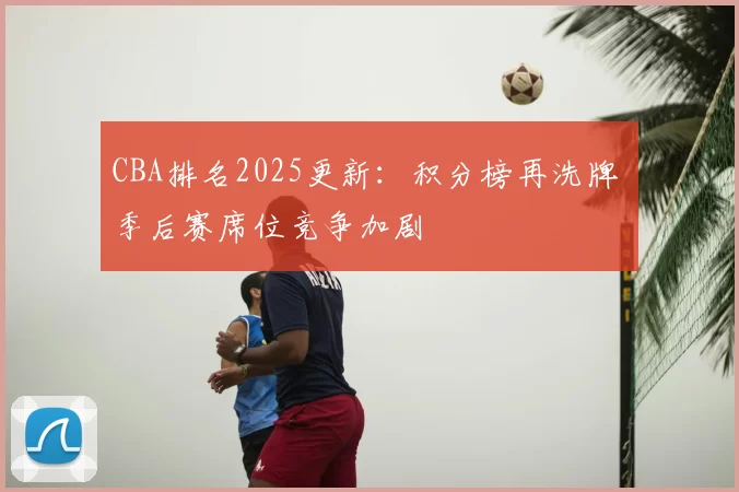CBA排名2025更新：积分榜再洗牌 季后赛席位竞争加剧