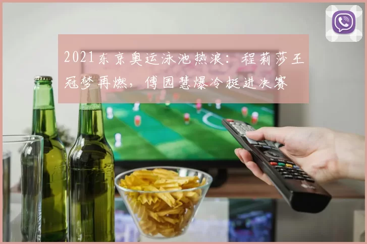 2021东京奥运泳池热浪：程莉莎王冠梦再燃，傅园慧爆冷挺进决赛