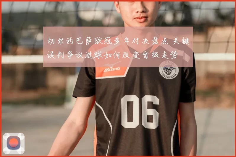 切尔西巴萨欧冠多年对决盘点 关键误判争议进球如何改变晋级走势