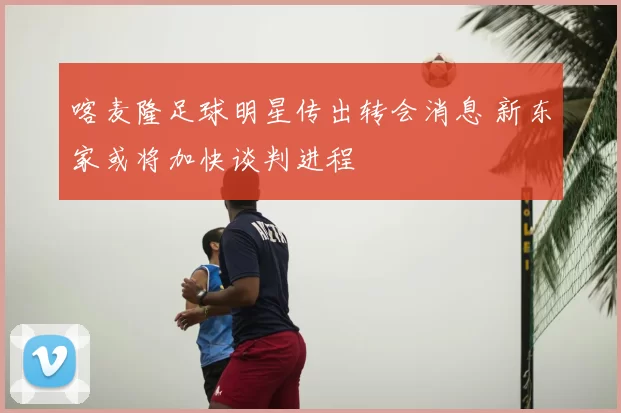 喀麦隆足球明星传出转会消息 新东家或将加快谈判进程