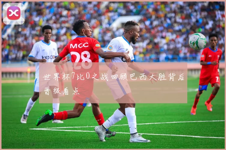 世界杯7比0之战回顾巴西大胜背后晋级看点