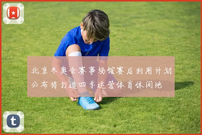 北京冬奥会赛事场馆赛后利用计划公布将打造四季运营体育休闲地