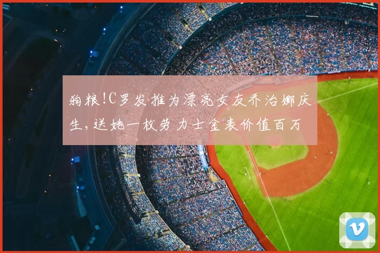 狗粮!C罗发推为漂亮女友乔治娜庆生,送她一枚劳力士金表价值百万