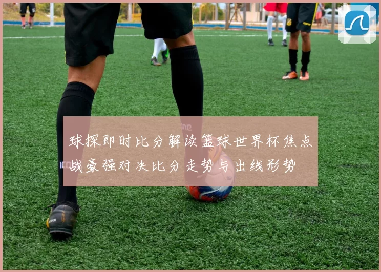 球探即时比分解读篮球世界杯焦点战豪强对决比分走势与出线形势