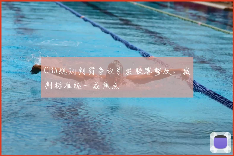 CBA规则判罚争议引发联赛整改，裁判标准统一成焦点