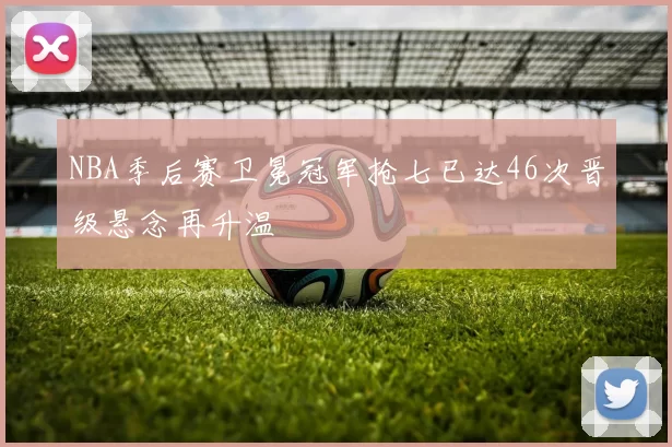 NBA季后赛卫冕冠军抢七已达46次晋级悬念再升温
